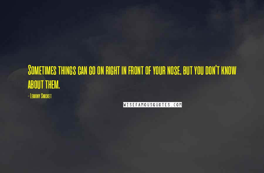 Lemony Snicket Quotes: Sometimes things can go on right in front of your nose, but you don't know about them.