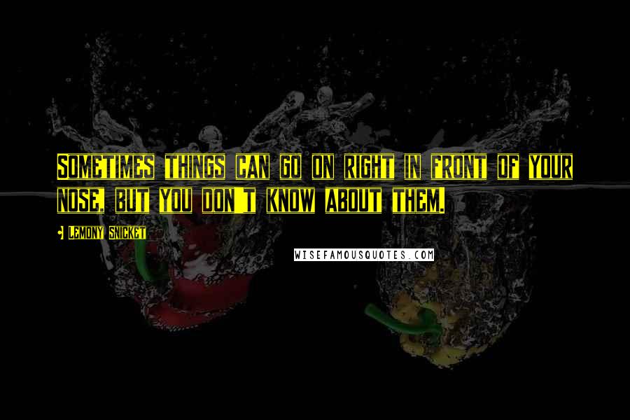 Lemony Snicket Quotes: Sometimes things can go on right in front of your nose, but you don't know about them.