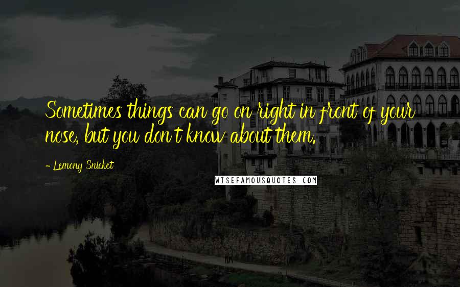 Lemony Snicket Quotes: Sometimes things can go on right in front of your nose, but you don't know about them.