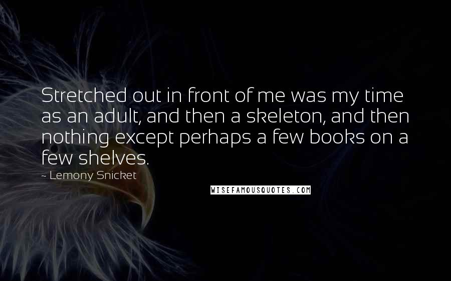 Lemony Snicket Quotes: Stretched out in front of me was my time as an adult, and then a skeleton, and then nothing except perhaps a few books on a few shelves.