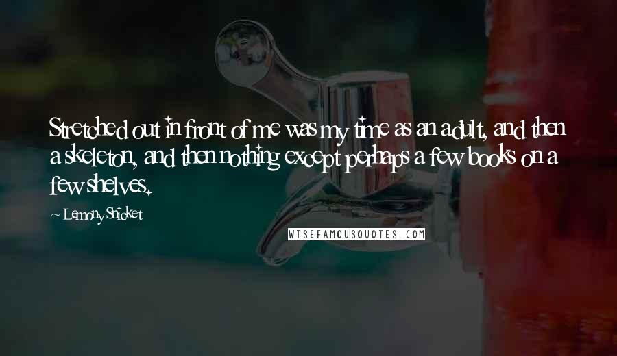 Lemony Snicket Quotes: Stretched out in front of me was my time as an adult, and then a skeleton, and then nothing except perhaps a few books on a few shelves.