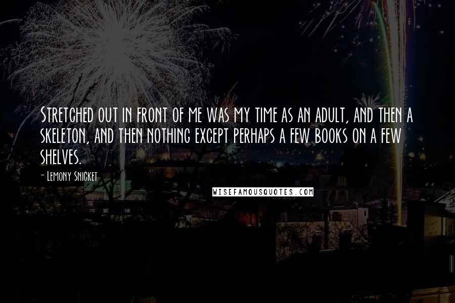 Lemony Snicket Quotes: Stretched out in front of me was my time as an adult, and then a skeleton, and then nothing except perhaps a few books on a few shelves.