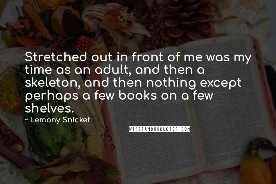 Lemony Snicket Quotes: Stretched out in front of me was my time as an adult, and then a skeleton, and then nothing except perhaps a few books on a few shelves.