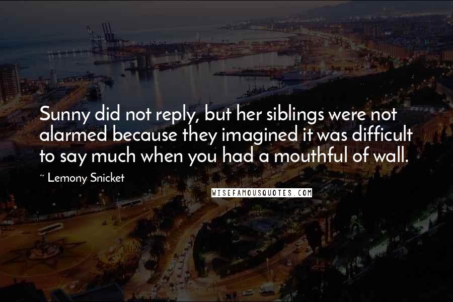 Lemony Snicket Quotes: Sunny did not reply, but her siblings were not alarmed because they imagined it was difficult to say much when you had a mouthful of wall.
