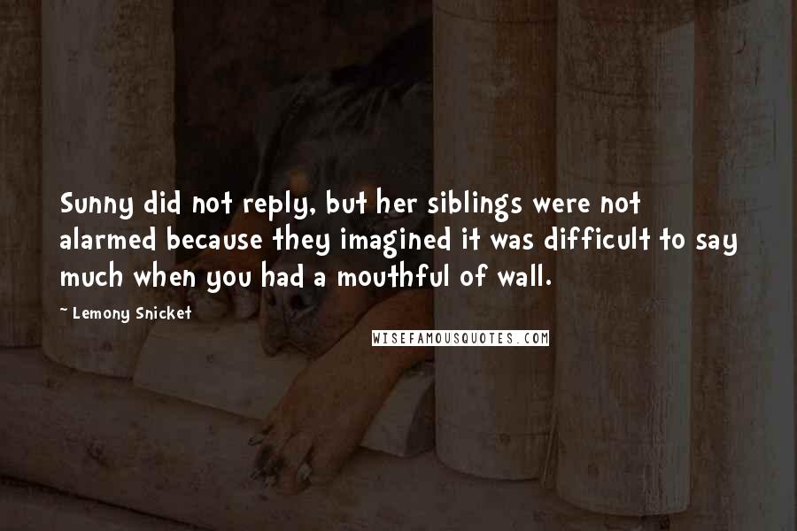 Lemony Snicket Quotes: Sunny did not reply, but her siblings were not alarmed because they imagined it was difficult to say much when you had a mouthful of wall.