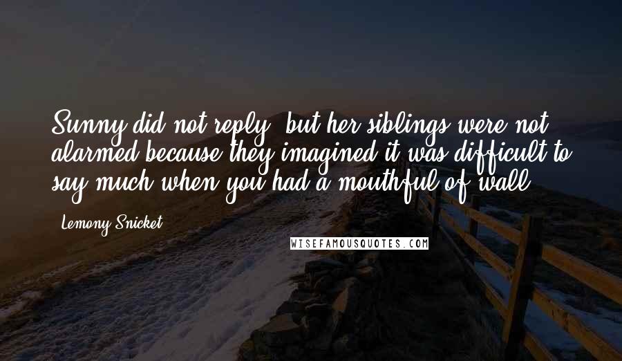 Lemony Snicket Quotes: Sunny did not reply, but her siblings were not alarmed because they imagined it was difficult to say much when you had a mouthful of wall.