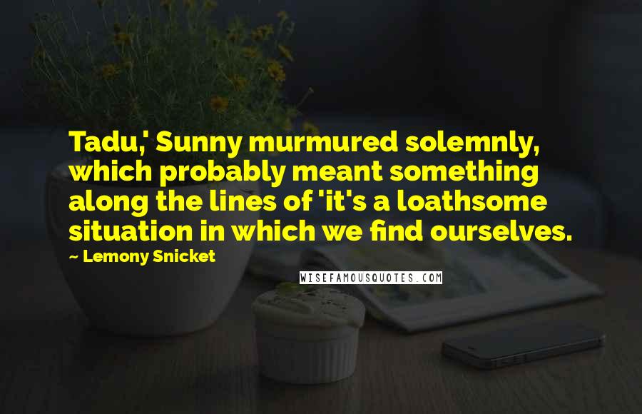 Lemony Snicket Quotes: Tadu,' Sunny murmured solemnly, which probably meant something along the lines of 'it's a loathsome situation in which we find ourselves.