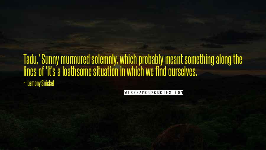 Lemony Snicket Quotes: Tadu,' Sunny murmured solemnly, which probably meant something along the lines of 'it's a loathsome situation in which we find ourselves.