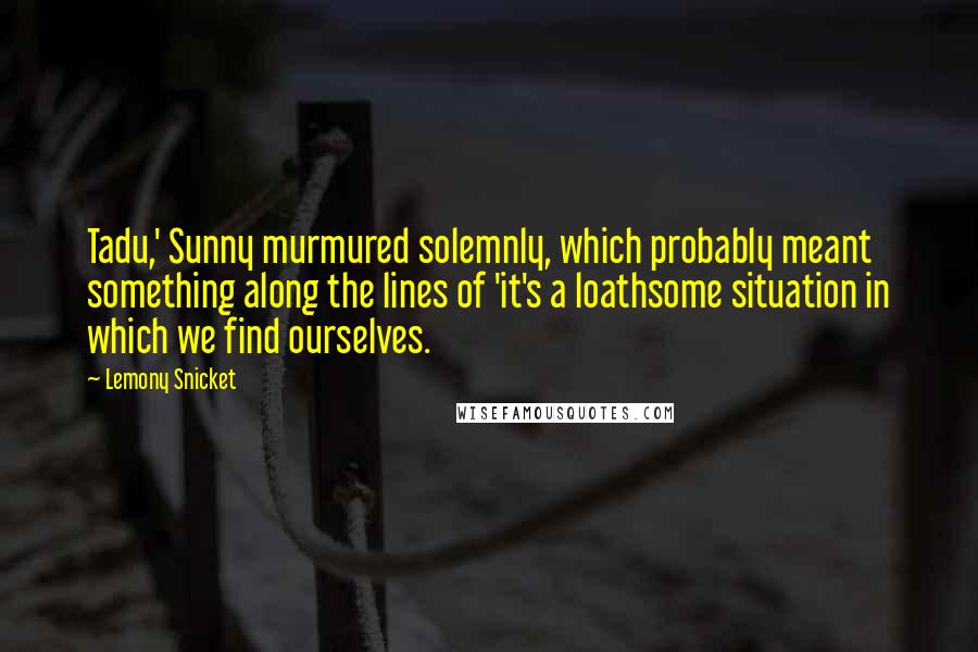 Lemony Snicket Quotes: Tadu,' Sunny murmured solemnly, which probably meant something along the lines of 'it's a loathsome situation in which we find ourselves.