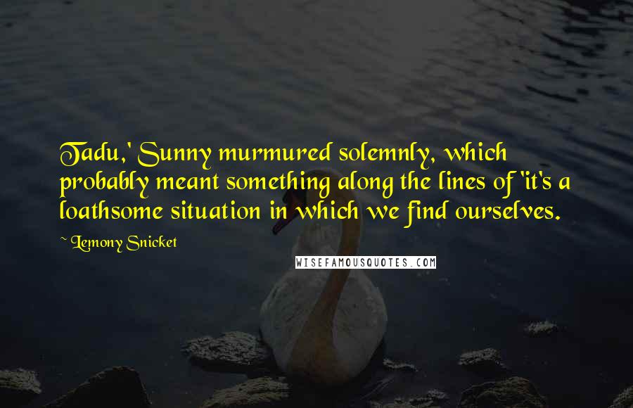 Lemony Snicket Quotes: Tadu,' Sunny murmured solemnly, which probably meant something along the lines of 'it's a loathsome situation in which we find ourselves.