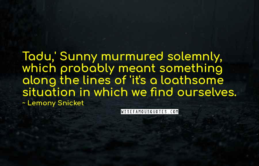 Lemony Snicket Quotes: Tadu,' Sunny murmured solemnly, which probably meant something along the lines of 'it's a loathsome situation in which we find ourselves.