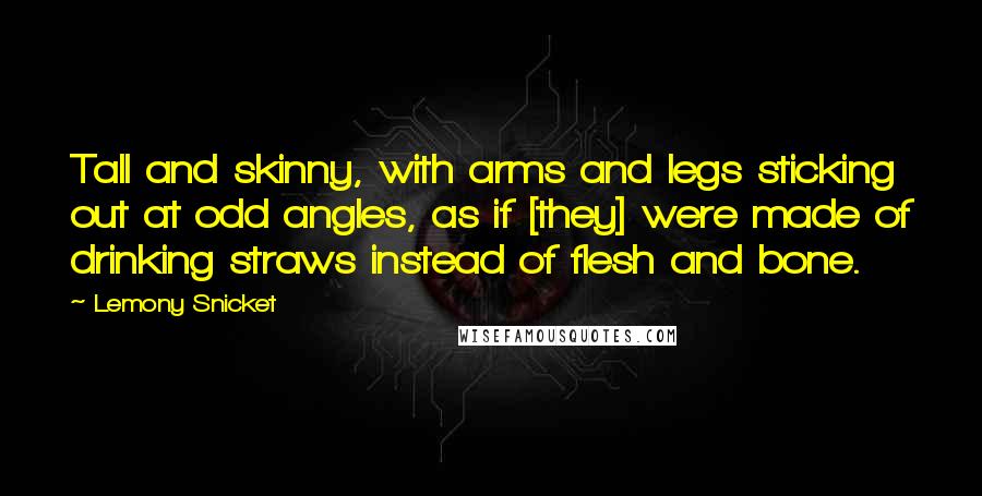 Lemony Snicket Quotes: Tall and skinny, with arms and legs sticking out at odd angles, as if [they] were made of drinking straws instead of flesh and bone.