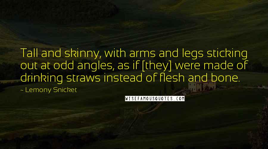 Lemony Snicket Quotes: Tall and skinny, with arms and legs sticking out at odd angles, as if [they] were made of drinking straws instead of flesh and bone.