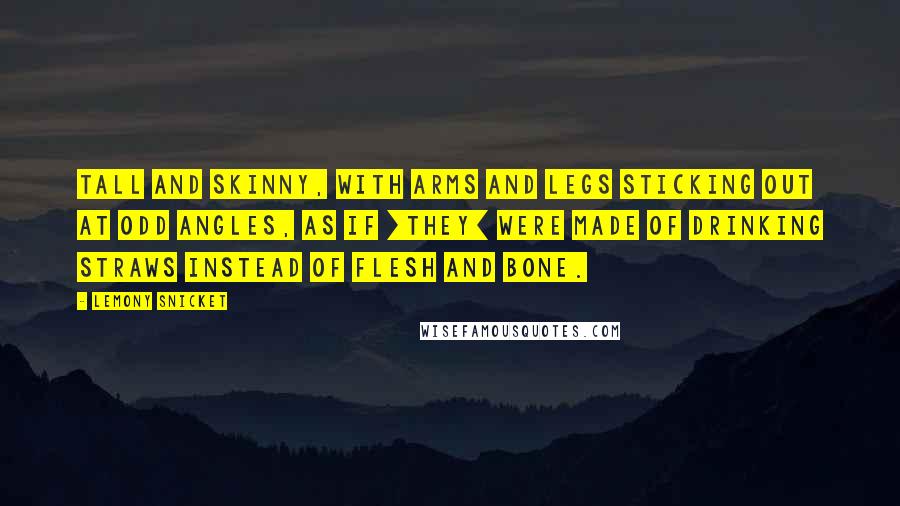 Lemony Snicket Quotes: Tall and skinny, with arms and legs sticking out at odd angles, as if [they] were made of drinking straws instead of flesh and bone.
