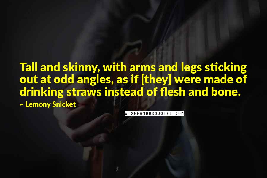 Lemony Snicket Quotes: Tall and skinny, with arms and legs sticking out at odd angles, as if [they] were made of drinking straws instead of flesh and bone.