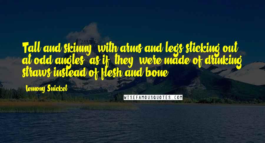 Lemony Snicket Quotes: Tall and skinny, with arms and legs sticking out at odd angles, as if [they] were made of drinking straws instead of flesh and bone.