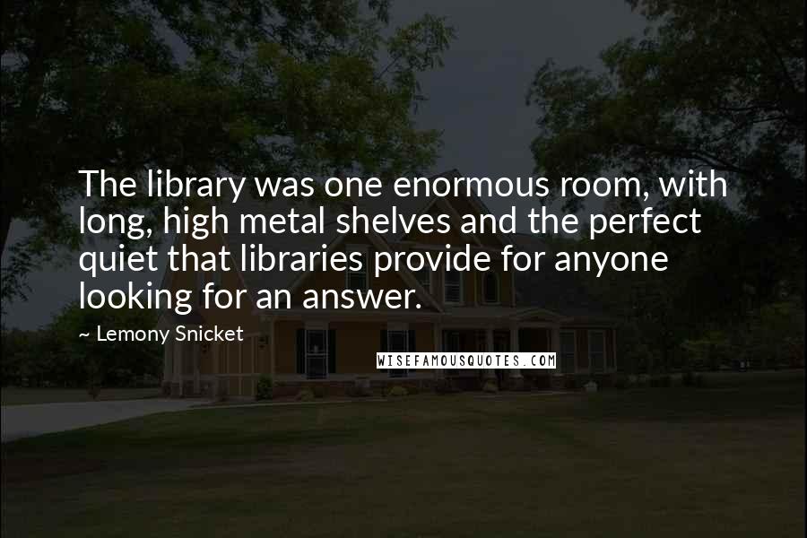 Lemony Snicket Quotes: The library was one enormous room, with long, high metal shelves and the perfect quiet that libraries provide for anyone looking for an answer.