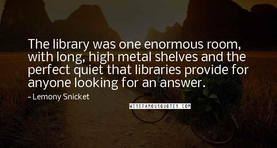 Lemony Snicket Quotes: The library was one enormous room, with long, high metal shelves and the perfect quiet that libraries provide for anyone looking for an answer.