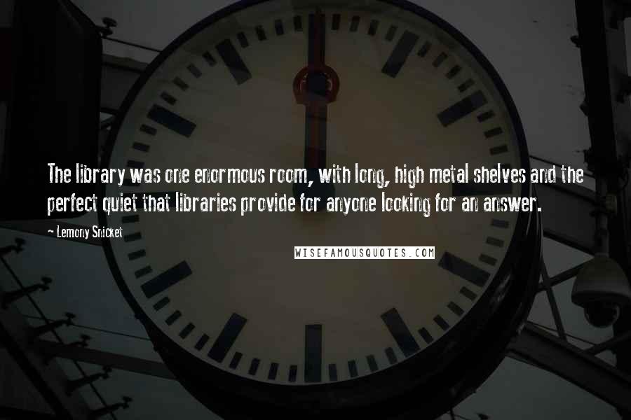 Lemony Snicket Quotes: The library was one enormous room, with long, high metal shelves and the perfect quiet that libraries provide for anyone looking for an answer.