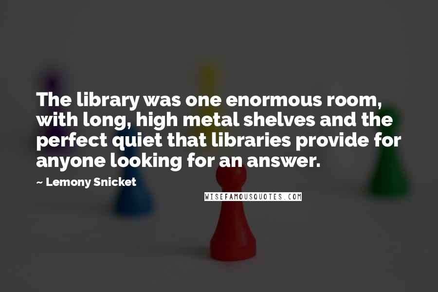 Lemony Snicket Quotes: The library was one enormous room, with long, high metal shelves and the perfect quiet that libraries provide for anyone looking for an answer.