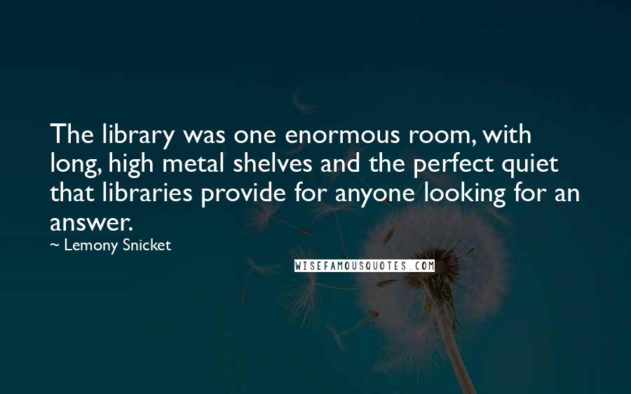 Lemony Snicket Quotes: The library was one enormous room, with long, high metal shelves and the perfect quiet that libraries provide for anyone looking for an answer.