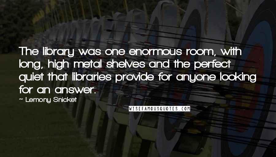 Lemony Snicket Quotes: The library was one enormous room, with long, high metal shelves and the perfect quiet that libraries provide for anyone looking for an answer.