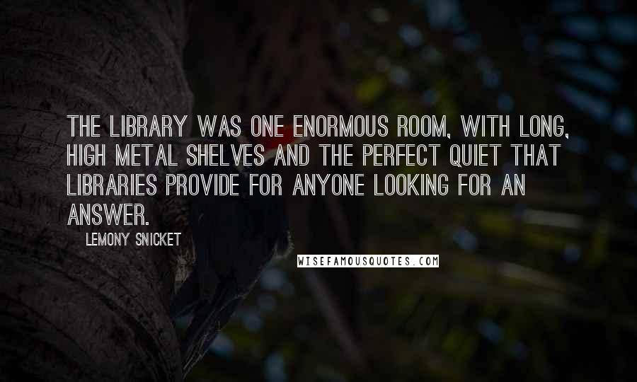 Lemony Snicket Quotes: The library was one enormous room, with long, high metal shelves and the perfect quiet that libraries provide for anyone looking for an answer.