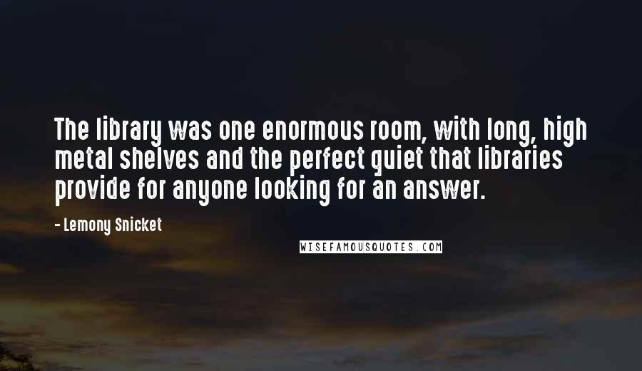 Lemony Snicket Quotes: The library was one enormous room, with long, high metal shelves and the perfect quiet that libraries provide for anyone looking for an answer.