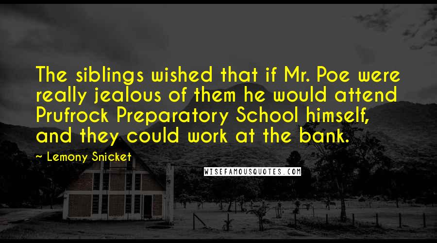 Lemony Snicket Quotes: The siblings wished that if Mr. Poe were really jealous of them he would attend Prufrock Preparatory School himself, and they could work at the bank.