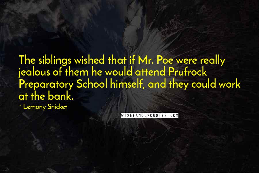 Lemony Snicket Quotes: The siblings wished that if Mr. Poe were really jealous of them he would attend Prufrock Preparatory School himself, and they could work at the bank.