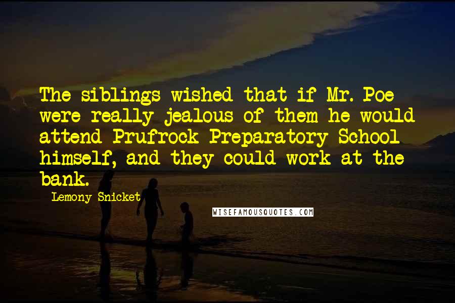 Lemony Snicket Quotes: The siblings wished that if Mr. Poe were really jealous of them he would attend Prufrock Preparatory School himself, and they could work at the bank.