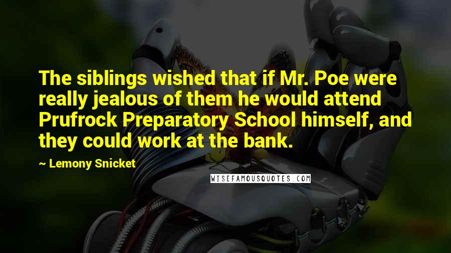 Lemony Snicket Quotes: The siblings wished that if Mr. Poe were really jealous of them he would attend Prufrock Preparatory School himself, and they could work at the bank.