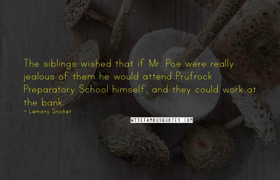 Lemony Snicket Quotes: The siblings wished that if Mr. Poe were really jealous of them he would attend Prufrock Preparatory School himself, and they could work at the bank.