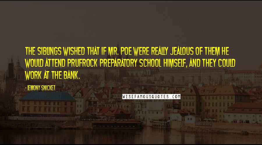 Lemony Snicket Quotes: The siblings wished that if Mr. Poe were really jealous of them he would attend Prufrock Preparatory School himself, and they could work at the bank.