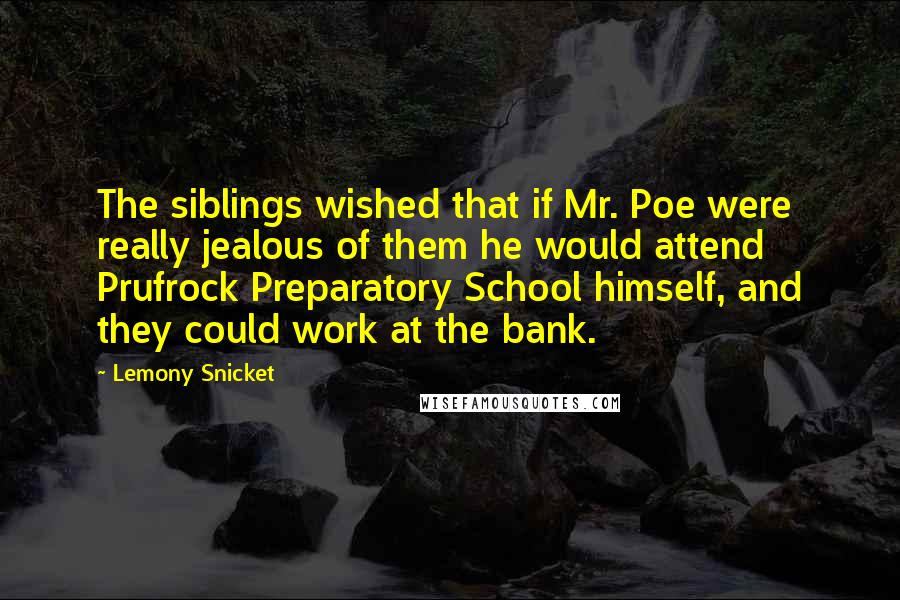 Lemony Snicket Quotes: The siblings wished that if Mr. Poe were really jealous of them he would attend Prufrock Preparatory School himself, and they could work at the bank.