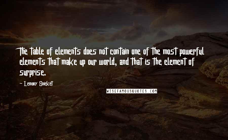 Lemony Snicket Quotes: The table of elements does not contain one of the most powerful elements that make up our world, and that is the element of surprise.