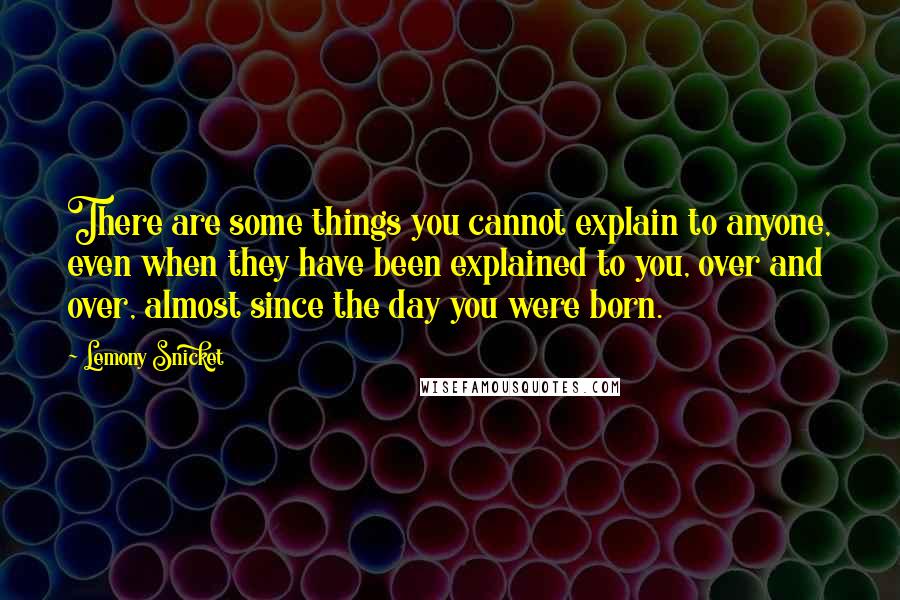 Lemony Snicket Quotes: There are some things you cannot explain to anyone, even when they have been explained to you, over and over, almost since the day you were born.