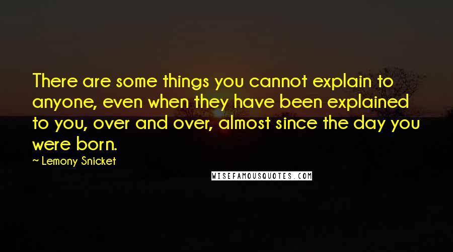 Lemony Snicket Quotes: There are some things you cannot explain to anyone, even when they have been explained to you, over and over, almost since the day you were born.