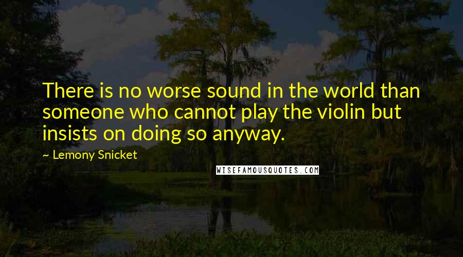 Lemony Snicket Quotes: There is no worse sound in the world than someone who cannot play the violin but insists on doing so anyway.