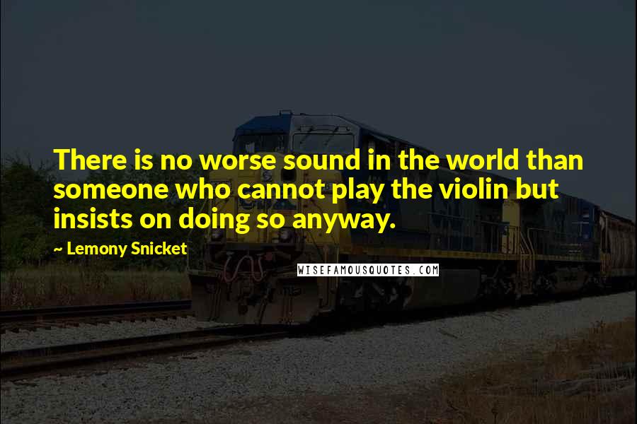 Lemony Snicket Quotes: There is no worse sound in the world than someone who cannot play the violin but insists on doing so anyway.