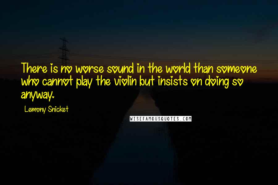 Lemony Snicket Quotes: There is no worse sound in the world than someone who cannot play the violin but insists on doing so anyway.