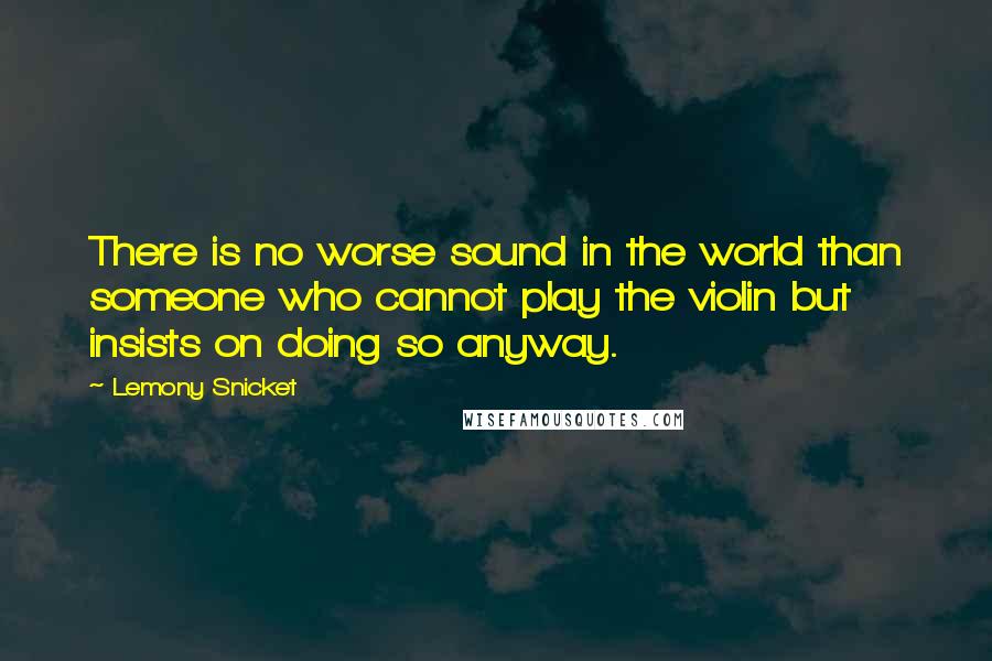 Lemony Snicket Quotes: There is no worse sound in the world than someone who cannot play the violin but insists on doing so anyway.