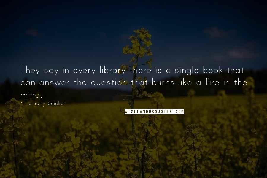 Lemony Snicket Quotes: They say in every library there is a single book that can answer the question that burns like a fire in the mind.