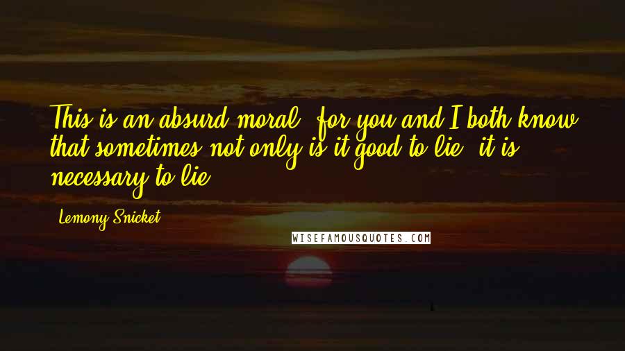 Lemony Snicket Quotes: This is an absurd moral, for you and I both know that sometimes not only is it good to lie, it is necessary to lie.