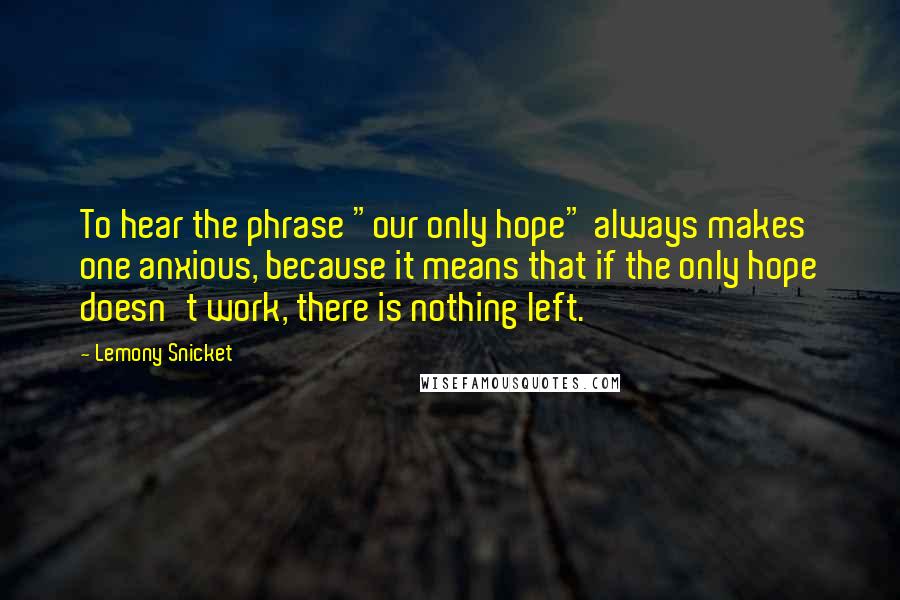 Lemony Snicket Quotes: To hear the phrase "our only hope" always makes one anxious, because it means that if the only hope doesn't work, there is nothing left.