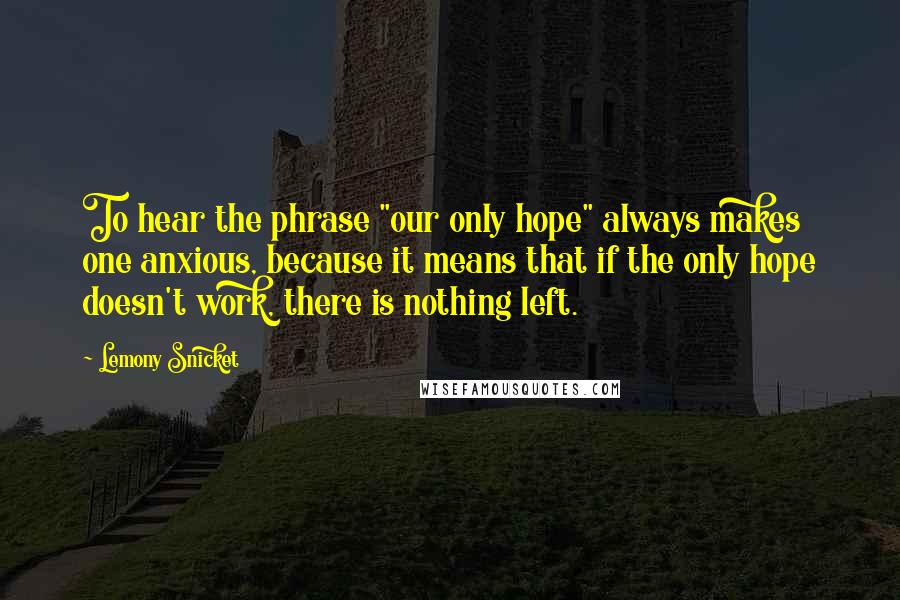 Lemony Snicket Quotes: To hear the phrase "our only hope" always makes one anxious, because it means that if the only hope doesn't work, there is nothing left.