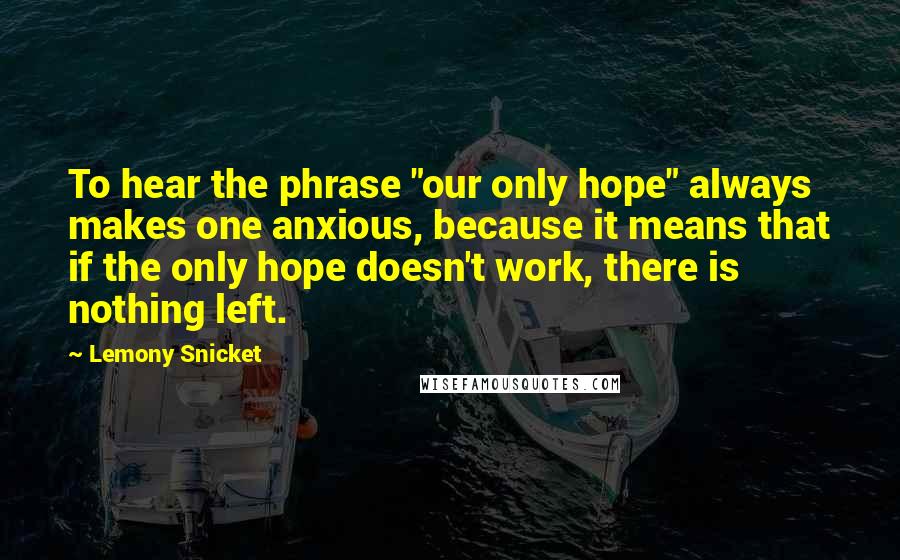 Lemony Snicket Quotes: To hear the phrase "our only hope" always makes one anxious, because it means that if the only hope doesn't work, there is nothing left.