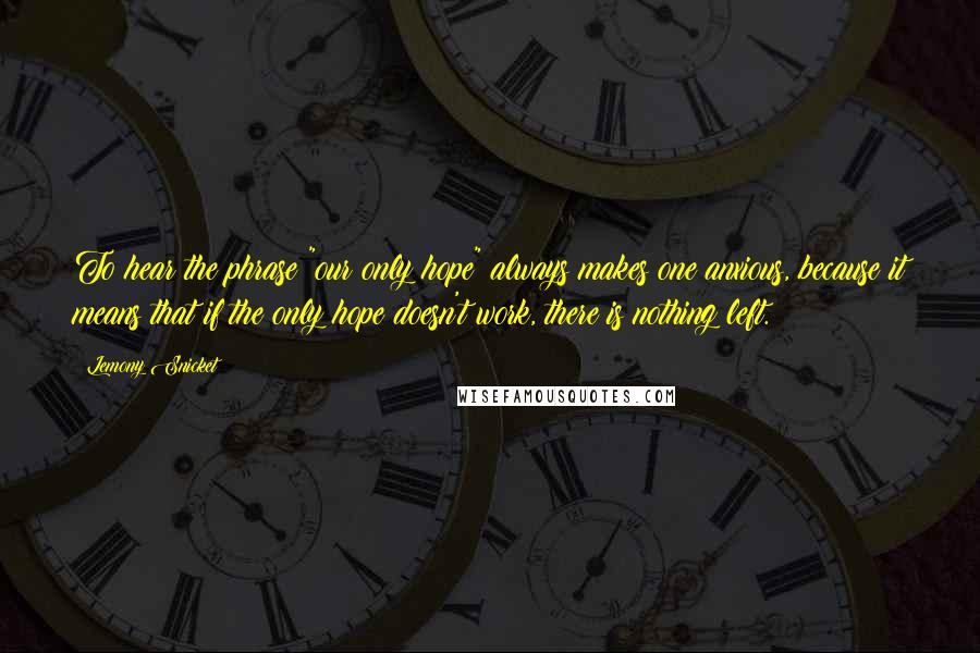 Lemony Snicket Quotes: To hear the phrase "our only hope" always makes one anxious, because it means that if the only hope doesn't work, there is nothing left.