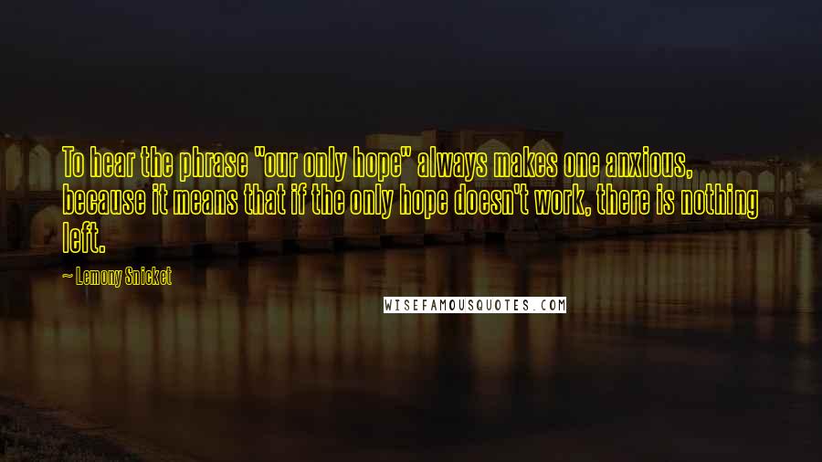 Lemony Snicket Quotes: To hear the phrase "our only hope" always makes one anxious, because it means that if the only hope doesn't work, there is nothing left.