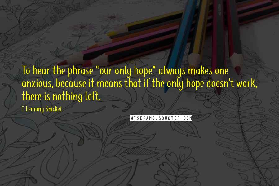 Lemony Snicket Quotes: To hear the phrase "our only hope" always makes one anxious, because it means that if the only hope doesn't work, there is nothing left.